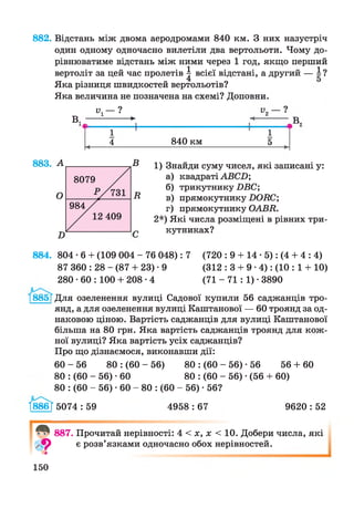 882. Відстань між двома аеродромами 840 км. З них назустріч
один одному одночасно вилетіли два вертольоти. Чому до­
рівнюватиме відстань між ними через 1 год, якщо перший
вертоліт за цей час пролетів | всієї відстані, а другий — і ?
Яка різниця швидкостей вертольотів?
Яка величина не позначена на схемі? Доповни.
_ ”і - ?
В. -------------- ►
+
в„
1
4 840 км
1
5
В
В
1) Знайди суму чисел, які записані у:
а) квадраті АВСІ);
б) трикутнику ПВС;
в) прямокутнику БОВС;
г) прямокутнику ОАВВ.
2*) Які числа розміщені в рівних три­
кутниках?
884. 804 • 6 + (109 004 - 76 048): 7 (720 : 9 + 14 • 5): (4 + 4 : 4)
87 360 : 28 - (87 + 23) • 9 (312 : 3 + 9 ■4): (10 : 1 + 10)
280 • 60 : 100 + 208-4 (71 - 71 : 1) ■3890
Для озеленення вулиці Садової купили 56 саджанців тро­
янд, а для озеленення вулиці Каштанової — 60 троянд за од­
наковою ціною. Вартість саджанців для вулиці Каштанової
більша на 80 грн. Яка вартість саджанців троянд для кож­
ної вулиці? Яка вартість усіх саджанців?
Про що дізнаємося, виконавши дії:
60 - 56 80 : (60 - 56) 80 : (60 - 56) -56 56 + 60
80 : (60 - 56) -60 80 : (60 - 56) • (56 + 60)
80 : (60 - 56) • 60 - 80 : (60 - 56) • 56?
І886Г 5074 : 59 4958 : 67 9620 : 52
887. Прочитай нерівності: 4 < х, х < 10. Добери числа, які
є розв’язками одночасно обох нерівностей.
150
 