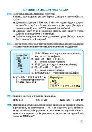 Д ІЛ Е Н Н Я Н А Д В О Ц И Ф РО В Е Ч И С Л О
888. Розв’яжи задачі. Відповіді округли.
Уявімо, що вздовж усього берега Дніпра є автомобільна
траса.
а) Довжина Дніпра 2200 км. Скільки годин буде в дорозі
автомобіль, щоб проїхати від витоку до гирла Дніпра зі
швидкістю 60 км/год? 75 км/год? 85 км/год?
б) Скільки часу буде в плаванні катер, щоб пройти увесь
Дніпро зі швидкістю 38 км/год?
в) Скільки часу йтиме пішохід уздовж русла Дніпра, якщо
його швидкість 4 км/год?
889. Поясни знаходження частки способом послідовного ділення
із застосуванням властивості ділення числа на добуток.
1. 128 (128 сот.) — перше неповне ділене;
частка — трицифрова;
2. 128 : 30 = 128 : 10 : 3 * 4 ,
4 — перша цифра частки;
3. 87 (87 дес.) — друге неповне ділене;
4. 87 : 30 = 87 : 10 : 3 « 2,
2 — друга цифра частки;
5. 270 (270 од.) — третє неповне ділене;
6. 270 : ЗО = 270 : 10 : 3 = 9,
9 — третя цифра частки.
12 870 : ЗО = 429.
Перевірка:
429
*__ЗОх
12870* 12 870 = 12 870
12870 ЗО
120 429
87
60
270
270
0
890. Запиши частки в порядку спадання.
3600 : 16 8004 : 23 4232 : 23 - 3400 : 40
891. Майстриня з художньої вишивки вишила за перший місяць
4 рушники, за наступний — 6. Яка вартість усіх виробів,
якщо вартість усіх рушників, вишитих за перший місяць,
менша від вартості усіх рушників, вишитих за другий мі­
сяць, на 1200 грн?
151
 
