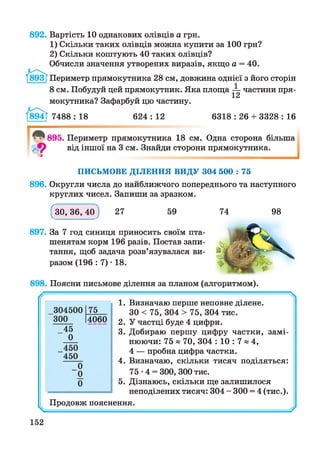 892. Вартість 10 однакових олівців а грн.
1) Скільки таких олівців можна купити за 100 грн?
2) Скільки коштують 40 таких олівців?
Обчисли значення утворених виразів, якщо а = 40.
Т893| Периметр прямокутника 28 см, довжина однієї з його сторін
8 см. Побудуй цей прямокутник. Яка площа ^ частини пря­
мокутника? Зафарбуй цю частину.
894Т 7488 : 18 624 : 12 6318 : 26 + 3328 : 16
^ 895. Периметр прямокутника 18 см. Одна сторона більша
ф від іншої на 3 см. Знайди сторони прямокутника.
І
П И СЬМ О ВЕ Д ІЛ Е Н Н Я В И Д У 304 500 : 75
896. Округли числа до найближчого попереднього та наступного
круглих чисел. Запиши за зразком.
(ЗО, 36,40) 27 59
897. За 7 год синиця приносить своїм пта­
шенятам корм 196 разів. Постав запи­
тання, щоб задача розв’язувалася ви­
разом (196 : 7) • 18.
74 98
898. Поясни письмове ділення за планом (алгоритмом).
304500 75
300 4060
45
0
450
450
0
0
0
1. Визначаю перше неповне ділене.
ЗО < 75, 304 > 75, 304 тис.
2. У частці буде 4 цифри.
3. Добираю першу цифру частки, замі­
нюючи: 75 « 70, 304 : 10 : 7 » 4,
4 — пробна цифра частки.
4. Визначаю, скільки тисяч поділяться:
75 •4 = 300, 300 тис.
5. Дізнаюсь, скільки ще залишилося
неподілених тисяч: 304 - 300 = 4 (тис.).
Продовж пояснення.
 