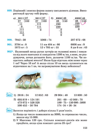 899. Порівняй і поясни форми запису письмового ділення. Вико­
ристовуй зручну тобі форму.
а) 3811 37 3811 37 б) 6900 46 6900
37 103 37 103 46 150 46 
11 111 230 230 
0 111 230 230
111 0 0 0
111 0
0 0
46
150
900. 7942 : 38 5066 : 74 207 672 : 68
901. 3784 м :8 11 км 484 м : 66 6606 мм : 9
1875 кг : 5 12 т 705 кг : 55 8 дм 6 см : 43
902*. Наляканий заєць-русак зустрів на галявині вовка і кинув-
ся від нього навтьоки зі швидкістю 1200 м/хв, а вовк, не роз­
думуючи, почав доганяти його, долаючи 1100 м/хв. Чи по­
щастить зайцеві втекти? Якою буде відстань між ними через
1 хв? Через 10 хв? А якщо після 10 хв заєць зупиниться на
відпочинок на 1 хв, чи загрожуватиме йому небезпека?
2616 : 24 12 852 : 63 29 904 : 48 13 800 : 50
2) 605 819 + 124 191
473 672 + 526 328
500 452 - 50 764
261 - 6 9 - 4 2 000 : 70
189 • 75 - 150 000 : 5000
174 -34 + 26-34
Запиши нерівність і добери кілька її розв’язків.
1) Якщо це число помножити на 3000, то отримаємо число,
менше від 15 000.
2) У Максима 120 грн. Скільки компакт-дисків він може
придбати, якщо ціна компакт-диска 25 грн?
153
 