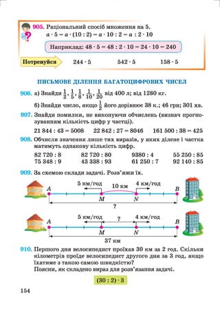 г и
14 ^ 905. Раціональний спосіб множення на 5.
Л9 а • 5 = а •(10 : 2) = а • 10 : 2 = а : 2 • 10
^ Наприклад: 48 • 5 = 48 : 2 • 10 = 24 • 10 = 240 ^
244 -5 542*5 158*5Потренуйся
ПИСЬМОВЕ ДІЛЕННЯ БАГАТОЦИФРОВИХ ЧИСЕЛ
906. а) Знайди І , І , І , і , і від 400 л; від 1280 кг.
б) Знайди число, якщо ^ його дорівнює 38 к.; 46 грн; ЗОЇ хв.
907. Знайди помилки, не виконуючи обчислень (визнач прогно­
зуванням кількість цифр у частці).
21 844 : 43 = 5008 22 842 : 27 = 8046 161 500 : 38 = 425
908. Обчисли значення лише тих виразів, у яких ділене і частка
матимуть однакову кількість цифр.
82 7 2 0 :8 82 720:80 9380:4 55 250:85
75 348 : 9 43 338 : 93 61 250 : 7 92 140 : 85
909. За схемою склади задачі. Розв’яжи їх.
37 км
910. Першого дня велосипедист проїхав ЗО км за 2 год. Скільки
кілометрів проїде велосипедист другого дня за 3 год, якщо
їхатиме з такою самою швидкістю?
Поясни, як складено вираз для розв’язання задачі.
(ЗО : 2) •З
154
 