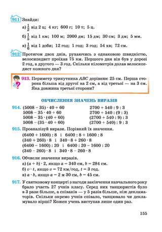 /91іТЗнайди:
а) ^ від 2 ц; 4 кг; 600 г; 10 т; 5 ц.
б) | від 1 км; 100 м; 2000 дм; 15 дм; ЗО см; 3 дм; 5 мм.
в) І від 1 доби; 12 год; 1 год; 3 год; 54 хв; 72 см.
/ 9 12 ТПротягом двох днів, рухаючись з однаковою швидкістю,
велосипедист проїхав 75 км. Першого дня він був у дорозі
2 год, а другого — 3 год. Скільки кілометрів долав велосипе­
дист кожного дня?
913.
9
З
Периметр трикутника АВС дорівнює 25 см. Перша сто­
рона більша від другої на 2 см, а від третьої — на 3 см.
Яка довжина третьої сторони?
1
ОБЧИСЛЕННЯ ЗНАЧЕНЬ ВИРАЗІВ
914. (5008 - 35) -40 + 60
5008 - 3 5 - 4 0 + 60
5008 - 35 •(40 + 60)
5008 - (35 •40 + 60)
2700 + 540 : 9 : З
2700 + 540 : (9 : 3)
(2700 + 540 : 9): З
(2700 + 540): 9 : З
915. Проаналізуй вирази. Порівняй їх значення.
(6400 + 1600): 8 і 6 4 00:8 + 1600:8
(340 + 260) -8 і 340-8 + 260-8
(6400 - 1600): 20 і 6 4 0 0 : 2 0 - 1 6 0 0 : 2 0
(340 -2 6 0 ) -8 і 3 4 0 - 8 - 2 6 0 - 8
916. Обчисли значення виразів.
а) (а + Ь) • 2, якщо а = 340 см, Ь = 284 см.
б) V • і, якщо V = 72 км/год, і = 3 год.
в) а • Ь, якщо а = 2 м ЗО см, Ь = 45 см.
917. У святковому концерті з нагоди закінчення навчального року
брало участь 27 учнів класу. Серед них танцюристів було
в 3 рази більше, а співаків — у 5 разів більше, ніж деклама­
торів. Скільки окремо учнів співало, танцювало чи декла­
мувало вірші? Кожен учень виступав лише один раз.
155
 