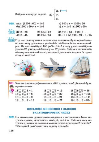Зобрази схему до задачі. 27
918. а) х •(1200 : 60) = 140
б) (1200 : 60) •х = 140
Д.
Т.
С.
в) 140 : х = 1200 : 60
г ) х = 140 : (1200 : 60)
& 35 721 : 63 - 199 • 0
39 • 1 + 56 699 : 59 - 0 : 95
3215 • 23 20 834 : 22
4313 •45 ЗО 294 : 34
І920ТПІД час святкування останнього дзвоника було організова­
но виставку досягнень учнів 4-А і 4-Б класів за навчальний
рік. На виставці було 156 робіт. З 4-А класу у виставці брало
участь 25 учнів, з 4-Б класу — 27 учнів. Скільки експонатів
підготував кожний клас, якщо всі учасники подали їх одна­
кову кількість?
921. Упиши знаки арифметичних дій і дужки, щоб рівності були
правильними.
/<$> 1 8 П б П З = 1 1 8 П б П З = 16 18 □ 6 □ 3 = 36
4 1 8 П б П З = 6 1 8 П б П З = 20 18 □ 6 □ 3 = 105
1 8 П б П З = 9 1 8 П б П З = 21 1 8 П б П З = 111
1 8 П б П З = 15 1 8 П б П З = 27 18 □ 6 □ 3 = 324
ПИСЬМОВЕ МНОЖЕННЯ І ДІЛЕННЯ
БАГАТОЦИФРОВИХ ЧИСЕЛ
922. На виконання домашнього завдання з математики Інна ви­
трачає щодня, включаючи вихідні, по 45 хв. Скільки часу ви­
трачає дівчина на заняття математикою протягом 2 тижнів?
* Склади й розв’яжи таку задачу про себе.
156
 