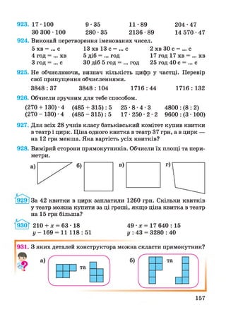 9 2 3 .1 7 -1 0 0 9 -3 5 11-89 204-47
30 300-100 280-35 2136-89 14 570-47
924. Виконай перетворення іменованих чисел.
5 хв = ... с 13 хв 13 с = ... с 2 хв ЗО с = ... с
4 год = ... хв 5 діб = ... год 17 год 17 хв = ... хв
З год = ... с ЗО діб 5 год = ... год 25 год 40 с = ... с
925. Не обчислюючи, визнач кількість цифр у частці. Перевір
свої припущення обчисленнями.
3848 : 37 3848 : 104 1716 : 44 1716 : 132
926. Обчисли зручним для тебе способом.
(270 + 130) •4 (485 + 315): 5 2 5 - 8 - 4 - 3 4800 : (8 : 2)
(2 7 0 -130)-4 (485-315): 5 1 7 - 2 5 0 - 2 - 2 9600 : (3 • 100)
927. Для всіх 28 учнів класу батьківський комітет купив квитки
в театр і цирк. Ціна одного квитка в театр 37 грн, а в цирк —
на 12 грн менша. Яка вартість усіх квитків?
928. Виміряй сторони прямокутників. Обчисли їх площі та пери­
метри.
19 2 9 1За 42 квитки в цирк заплатили 1260 грн. Скільки квитків
у театр можна купити за ці гроші, якщо ціна квитка в театр
на 15 грн більша?
І930Г 210 + л; = 63 • 18
у - 169 = 11 118 : 51
49 •х = 17 640 : 15
у : 43 = 3280 : 40
^931. З яких деталей конструктора можна скласти прямокутник?
157
 