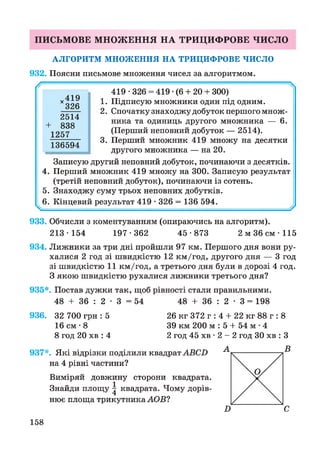 ПИСЬМОВЕ МНОЖЕННЯ НА ТРИЦИФРОВЕ ЧИСЛО
АЛГОРИТМ МНОЖЕННЯ НА ТРИЦИФРОВЕ ЧИСЛО
932. Поясни письмове множення чисел за алгоритмом.
419 •326 = 419 •(6 + 20 + 300)
1. Підписую множники один під одним.
2. Спочатку знаходжу добуток першого множ­
ника та одиниць другого множника — 6.
(Перший неповний добуток — 2514).
3. Перший множник 419 множу на десятки
другого множника — на 20.
Записую другий неповний добуток, починаючи з десятків.
4. Перший множник 419 множу на 300. Записую результат
(третій неповний добуток), починаючи із сотень.
5. Знаходжу суму трьох неповних добутків.
6. Кінцевий результат 419 • 326 = 136 594. у
х 4 1 9
326
2514
+ 838
1257
136594
933. Обчисли з коментуванням (опираючись на алгоритм).
213-154 197-362 45-873 2 м 36 с м -115
934. Лижники за три дні пройшли 97 км. Першого дня вони ру­
халися 2 год зі швидкістю 12 км/год, другого дня — 3 год
зі швидкістю 11 км/год, а третього дня були в дорозі 4 год.
З якою швидкістю рухалися лижники третього дня?
935*. Постав дужки так, щоб рівності стали правильними.
48 + 36 : 2 • 3 = 54 48 + 36 : 2 • 3 = 198
936. 32 700 гри : 5
16 см •8
8 год 20 хв : 4
26 кг 372 г : 4 + 22 кг 88 г : 8
39 км 200 м : 5 + 54 м •4
2 год 45 хв • 2 - 2 год ЗО хв : З
937*. Які відрізки поділили квадрат АВСВ
на 4 рівні частини?
Виміряй довжину сторони квадрата.
Знайди площу | квадрата. Чому дорів­
нює площа трикутника АОВ?
А В
158
 