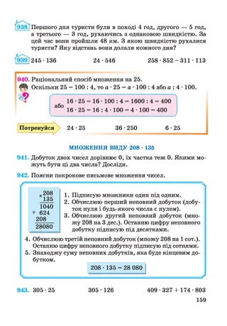 / 9З8ТПершого дня туристи були в поході 4 год, другого — 5 год,
а третього — 3 год, рухаючись з однаковою швидкістю. За
цей час вони пройшли 48 км. З якою швидкістю рухалися
туристи? Яку відстань вони долали кожного дня?
939Г245■136 24 • 546 2 5 8 * 8 5 2 -3 1 1 ■113
І
940. Раціональний спосіб множення на 25.
Оскільки 25 = 100 : 4, то а • 25 = а • 100 : 4 або а: 4 • 100.
16 • 25 = 16 • 100 : 4 = 1600 : 4 = 400
або
16 • 25 = 16 : 4 • 100 = 4 • 100 = 400
Потренуйся 24*25 36 •250 6*25
МНОЖЕННЯ ВИДУ 208 • 135
941. Добуток двох чисел дорівнює 0, їх частка теж 0. Якими мо­
жуть бути ці два числа? Досліди.
942. Поясни покрокове письмове множення чисел.
/Г- Ч
х208
135
1040
+ 624
208
28080
1. Підписую множники один під одним.
2. Обчислюю перший неповний добуток (добу­
ток нуля і будь-якого числа є нулем).
3. Обчислюю другий неповний добуток (мно­
жу 208 на 3 дес.). Останню цифру неповного
добутку підписую під десятками.
4. Обчислюю третій неповний добуток (множу 208 на 1 сот.).
Останню цифру неповного добутку підписую під сотнями.
5. Знаходжу суму неповних добутків, яка буде кінцевим до­
бутком.
208 ■135 = 28 080
У
943. 305 *25 305 • 126 409 • 327 + 174 •803
159
 