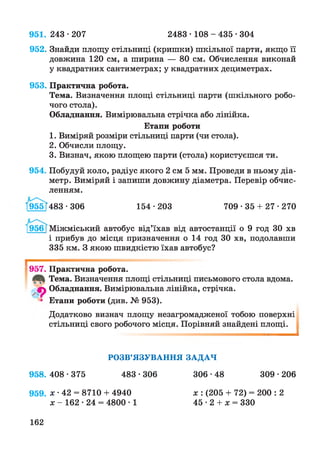 951. 243 •207 2483 • 108 - 435 •304
952. Знайди площу стільниці (кришки) шкільної парти, якщо її
довжина 120 см, а ширина — 80 см. Обчислення виконай
у квадратних сантиметрах; у квадратних дециметрах.
953. Практична робота.
Тема. Визначення площі стільниці парти (шкільного робо­
чого стола).
Обладнання. Вимірювальна стрічка або лінійка.
Етапи роботи
1. Виміряй розміри стільниці парти (чи стола).
2. Обчисли площу.
3. Визнач, якою площею парти (стола) користуєшся ти.
954. Побудуй коло, радіус якого 2 см 5 мм. Проведи в ньому діа­
метр. Виміряй і запиши довжину діаметра. Перевір обчис­
ленням.
І955Т483 • 306 154 • 203 709 • 35 + 27 • 270
1956 [Міжміський автобус від’їхав від автостанції о 9 год ЗО хв
і прибув до місця призначення о 14 год ЗО хв, подолавши
335 км. З якою швидкістю їхав автобус?
І
957. Практична робота.
Тема. Визначення площі стільниці письмового стола вдома,
ф Обладнання. Вимірювальна лінійка, стрічка.
Етапи роботи (див. № 953).
Додатково визнач площу незагромадженої тобою поверхні
стільниці свого робочого місця. Порівняй знайдені площі.
1
РОЗВ’ЯЗУВАННЯ ЗАДАЧ
958. 408•375 483•306 306•48 309•206
959. л: •42 = 8710 + 4940
х - 162 • 24 = 4800 • 1
162
х : (205 + 72) = 200 : 2
45 • 2 + х = 330
 