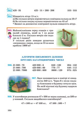 425 • 15 + 268 •206 555 •555963 420-35
[964 [Швидкість вітру 15 м/с.
а) На скільки метрів переміститься повітряна кулька за 10 с?
б) За скільки секунд кулька переміститься на 45 м?
* Визнач за допомогою повітряної кульки швидкість вітру.
965. Найповільнішим серед ссавців є три-
палий лінивець, який за 1 хв долає
0} близько 2 м. Скільки метрів він подо-
" і лає за 1 годину?
У скільки разів швидше рухається
«нешвидка» свиня, якщо за 15 хв вона
пробігає 1800 м?
АЛГОРИТМ ПИСЬМОВОГО ДІЛЕННЯ
КРУГЛИХ БАГАТОЦИФРОВИХ ЧИСЕЛ
966. 21 000 : 70
21 000 : 700
21 000 : 7000
420 000 : 6 650 : 130
420 000 : 60 770 : 77
420 000 : 600 3600 : 120
264 : 132
448 : 112
975 : 325
967. Звук поширюється в повітрі зі швид­
кістю 340 м/с. Через 8 с після спала­
ху блискавки в будинку почули грім.
На якій відстані від будинку вдарила
блискавка?
968. У контейнери розсипали 47 т 500 кг зерна пшениці, по 500 кг
у кожний. Скільки знадобилося контейнерів?
47 т 500 кг = 47 500 кг, 47 500 : 500 = ?
164
 