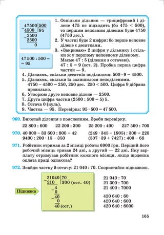 г и
969. Виконай ділення з поясненням. Зроби перевірку.
22 800 : 600 22 200 : 300 25 200 : 400 227 500 : 700
970. 40 000 - 33 600 : 800 + 42 (249 • 345 - 1905): 300 + 220
9400 : 200 • 15 - 350 (507 • 39 + 7427): 400 - 68
971. Робітник отримав за 2 місяці роботи 6900 грн. Перший його
робочий місяць тривав 24 дні, а другий — 22 дні. Яку зар­
плату отримував робітник кожного місяця, якщо щоденна
оплата праці однакова?
972. Знайди частку й остачу: 21 040 : 70. Скористайся підказкою.
Підказка
21040 70
210 300 (ост. 40)
4
0
_40
0
40 (ост.)
21 040 : 70
21 300 : 700
21 400 : 7000
420 640 : 60
420 640 : 600
420 640 : 6000
165
 