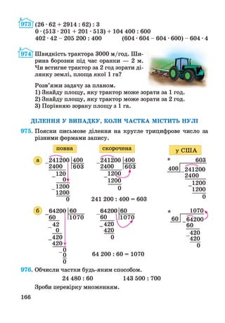 І973Г(26 ■62 + 2914 : 62): З
О•(513 • 201 + 201 • 513) + 104 400 : 600
402 •42 - 205 200 : 400 (604 •604 - 604 •600) -6 0 4 -4
Швидкість трактора 3000 м/год. Ши­
рина борозни під час оранки — 2 м.
Чи встигне трактор за 2 год зорати ді­
лянку землі, площа якої 1 га?
Розв’яжи задачу за планом.
1) Знайду площу, яку трактор може зорати за 1 год.
2) Знайду площу, яку трактор може зорати за 2 год.
3) Порівняю зорану площу з 1 га.
ДІЛЕННЯ У ВИПАДКУ, КОЛИ ЧАСТКА МІСТИТЬ НУЛІ
975. Поясни письмове ділення на кругле трицифрове число за
різними формами запису.
повна
241200
2400
120
01
400
603
1200
1200
0
б 64200
60
42
0
420
420
60
1070
0
0
0
скорочена
241200
2400
400
_______ 603
_1200_^
1200
0
241 200 : 400 = 603
60
1070
64200
"60
_420
420
0
64 200 : 60 = 1070
976. Обчисли частки будь-яким способом.
24 480 : 60 143 500
Зроби перевірку множенням.
у США
* 603
400
*
60
241200
2400
_1200
1200
0
Ю70 у
_64200^
60
420
420
0
700
166
 