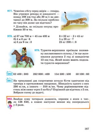 977. Чемпіон з бігу серед звірів — гепард.
Він утримує рекорд зі швидкості —
понад 108 км/год або ЗО м/с на дис­
танції до 300 м. За скільки приблиз­
но часу він долає цю відстань?
* Дізнайся, за скільки секунд про­
біжиш ЗО м ти.
978. а) 37 км 700 м + 45 км 400 м 8 т 32 кг - 3 т 45 кг
б) 4 м 8 дм • 6 5 ц 28 кг • 7
в) 3 дм 9 см : 3 25 кг 200 г : 8
979. Туристи-вершники проїхали полови­
ну запланованого шляху, і їм ще зали­
шилося рухатися 2 год зі швидкістю
13 км/год. Який шлях мають подола­
ти туристи-вершники?
980 62 400 : 300 282 000 : 400 154 500 : 500 50 100 : 60
981 [На тренуванні два спортсмени почали бігти одночасно від
тренера в протилежних напрямах. Швидкість одного з них
290 м/хв, а іншого — 310 м/хв. Чому дорівнюватиме від­
стань між ними через 5 хв бігу? Порівняй цю відстань з 2 км.
Зобрази схему до задачі.
982. Знайди суму чотирьох доданків, першим з яких є чис-
ло 138 840, а кожне наступне менше від попереднього
ф у 2 рази.
167
 