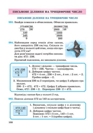 ПИСЬМОВЕ ДІЛЕННЯ НА ТРИЦИФРОВЕ ЧИСЛО
ПИСЬМОВЕ ДІЛЕННЯ НА ТРИЦИФРОВЕ ЧИСЛО
983. Знайди помилки в обчисленнях. Обчисли правильно.
275400
"270
540
540
90
36
285900
"2800
5900
5600
700
48
0 300
984. Найшвидше серед птахів літає сапсан,
його швидкість 236 км/год. Скільки го­
дин був у польоті цей птах, якщо він про­
летів 472 км?
Для розв’язання задачі потрібно викона­
ти дію: 472 : 236.
Прочитай пояснення, як виконати ділення.
Л
472 236
472 2
о
1. Ділене і дільник — трицифрові числа.
472 > 236. Частка — одноцифрова.
2. Добираю цифру частки.
472 ~ 4 сот., 236 ~ 2 сот., 4 сот. : 2 сот. = 2.
Пробна цифра —2.
3. Множенням 236 на 2 перевіряю, чи цифру 2 дібрано пра­
вильно.
236 • 2 = 472, 472 = 472. Цифру 2 дібрано правильно.
Отже, 472 : 236 = 2. Перевірка: 236 •2 = 472.
У
Відповідь: сапсан був у польоті 2 год.
985. Поясни ділення 572 на 143 за алгоритмом.
&
1. Визначаю, скільки цифр є в діленому
і дільнику і скільки цифр буде в частці.
2. Добираю цифру частки.
Замінюю: 572 ~ 5 сот., 143 « 1 сот.
5 сот. : 1 сот. = 5 (пробна цифра).
572 143
5721~4
0
У
168
 