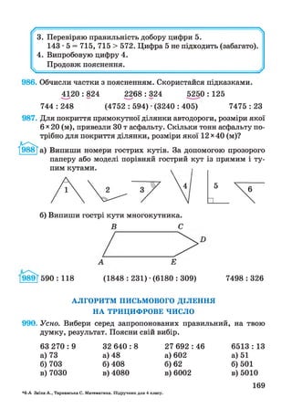 // 
3. Перевіряю правильність добору цифри 5.
143-5 = 715, 715 > 572. Цифра 5 не підходить (забагато).
4. Випробовую цифру 4.
Продовж пояснення.
986. Обчисли частки з поясненням. Скористайся підказками.
4120 : 824 2268 : 324 5250 : 125
744 : 248 (4752 : 594) •(3240 : 405) 7475 : 23
987. Для покриття прямокутної ділянки автодороги, розміри якої
6 х 20 (м), привезли ЗОт асфальту. Скільки тонн асфальту по­
трібно для покриття ділянки, розміри якої 12 х 40 (м)?
Випиши номери гострих кутів. За допомогою прозорого
паперу або моделі порівняй гострий кут із прямим і ту­
пим кутами. ,
б) Випиши гострі кути многокутника.
В С
Е
989 Г590 : 118 (1848 : 231) •(6180 : 309) 7498 : 326
А Л ГО РИ ТМ П И СЬМ О ВО ГО Д ІЛ Е Н Н Я
Н А Т Р И Ц И Ф Р О В Е Ч И С Л О
990. Усно. Вибери серед запропонованих правильний, на твою
думку, результат. Поясни свій вибір.
63 270 : 9
а) 73
б) 703
в) 7030
32 640 : 8
а) 48
б) 408
в) 4080
27 692 : 46
а) 602
б) 62
в) 6002
6513 : 13
а) 51
б) 501
в) 5010
*6-А Заїка А., Тарнавська С. Математика. Підручник для 4 класу.
169
 