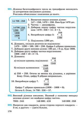 991. Ділення багатоцифрового числа на трицифрове виконують
за алгоритмом письмового ділення.
Розглянь обчислення і пояснення до нього.
// ^
1. Визначаю перше неповне ділене:
147 < 258, 1470 > 258. Ним буде 1470 дес.
2. Частка — двоцифрова.
3. Добираю першу цифру частки округлен­
ням: 1470 : 258 * 15 : 3 * 5.
258
4. Випробовую цифру 5: х 5
1290
5. Поділилося 1290 дес.
6. Дізнаюсь, скільки десятків не поділилося:
1470 - 1290 = 180. 180 < 258. Цифра 5 дібрана правильно.
7. Добираю друге неповне ділене: 180 дес. і 6 од. буде 1806.
8. Добираю другу цифру частки округленням:
1806 : 258 ~ 18 : 3 * 6.
9. Дізнаюсь:
258
а) скільки одиниць поділилося: *__6^
1548
1806
б) скільки залишилося: 1548
258
в) 258 = 258. Остача не менша від дільника, а дорівнює
йому. Отже, цифру 6 дібрано неправильно.
258
10. Випробовую цифру 7. х 7
1806
Цифру 7 дібрано правильно (1806 - 1806 = 0).
Остача 0. Отже, 14 706 : 258 = 57.
^ --------0
992. Виконай ділення письмово. Називай у кожному випадку
неповне ділене і як знайдено цифру частки.
7935 : 345 148 808 : 418 148 808 : 356
14 706 : 258
14706 258
1290 57
1806
1806
0
993. Накресли два квадрати, якщо сторона першого квадрата
З см, а другого — удвічі більша.
 