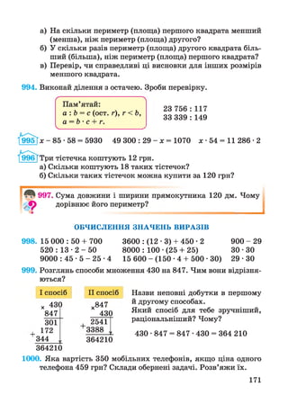 а) На скільки периметр (площа) першого квадрата менший
(менша), ніж периметр (площа) другого?
б) У скільки разів периметр (площа) другого квадрата біль­
ший (більша), ніж периметр (площа) першого квадрата?
в) Перевір, чи справедливі ці висновки для інших розмірів
меншого квадрата.
994. Виконай ділення з остачею. Зроби перевірку.
ґ 
Пам’ятай:
а :Ь = с (ост. г), г < Ь,
а = Ь • с + г.
__________ ___________
23 756 : 117
33 339 : 149
1^9951* - 85 • 58 = 5930 49 300 : 29 - х = 1070 х • 54 = 11 286 ■2
/шЖГТри тістечка коштують 12 грн.
а) Скільки коштують 18 таких тістечок?
б) Скільки таких тістечок можна купити за 120 грн?
997. Сума довжини і ширини прямокутника 120 дм. Чому
дорівнює його периметр?
І
О Б Ч И С Л Е Н Н Я З Н А Ч Е Н Ь В И Р А З ІВ
998. 15 000 : 50 + 700 3600 : (12 • 3) + 450 • 2 900 - 29
520 : 13 • 2 - 50 8000 : 100 •(25 + 25) ЗО • ЗО
9000 : 45 • 5 - 25 •4 15 600 - (150 • 4 + 500 • ЗО) 29 • ЗО
999. Розглянь способи множення 430 на 847. Чим вони відрізня­
ються?
І спосіб
X 43(
847
)
ЗОЇ
172
344 ,1
364210
II спосіб
х847
43()
2541
3388 і
364210
Назви неповні добутки в першому
й другому способах.
Який спосіб для тебе зручніший,
раціональніший? Чому?
430 ■847 = 847 • 430 = 364 210
1000. Яка вартість 350 мобільних телефонів, якщо ціна одного
телефони 459 грн? Склади обернені задачі. Розв’яжи їх.
171
 