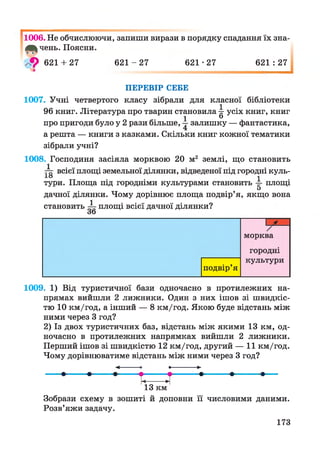 І
1006. Не обчислюючи, запиши вирази в порядку спадання їх зна­
всь чень. Поясни.
> 9 621 + 27 6 2 1 -2 7 621•27 621 : 27
ПЕРЕВІР СЕБЕ
1007. Учні четвертого класу зібрали для класної бібліотеки
96 книг. Література про тварин становила 4 усіх книг, книг
1 ®
про пригоди було у 2 рази більше, залишку — фантастика,
а решта — книги з казками. Скільки книг кожної тематики
зібрали учні?
1008. Господиня засіяла морквою 20 м2 землі, що становить
1
всієї площі земельної ділянки, відведеної під городні куль-
Хо і
тури. Площа під городніми культурами становить -=- площі
5
дачної ділянки. Чому дорівнює площа подвір’я, якщо вона
становить ^ п л ощ і всієї дачної ділянки?
Зо
П ґ
морква
городні
культури
подвір’я
1009. 1) Від туристичної бази одночасно в протилежних на­
прямах вийшли 2 лижники. Один з них ішов зі швидкіс­
тю 10 км/год, а інший — 8 км/год. Якою буде відстань між
ними через 3 год?
2) Із двох туристичних баз, відстань між якими 13 км, од­
ночасно в протилежних напрямках вийшли 2 лижники.
Перший ішов зі швидкістю 12 км/год, другий — 11 км/год.
Чому дорівнюватиме відстань між ними через 3 год?
— — 1— ; Т.____ І ’•— 1— —
13 км
Зобрази схему в зошиті й доповни її числовими даними.
Розв’яжи задачу.
173
 