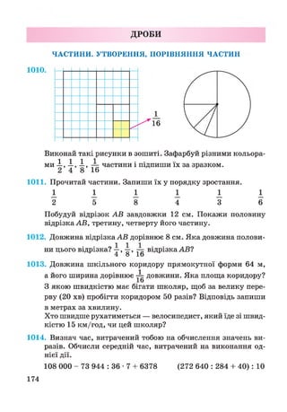 ДРОБИ
ЧАСТИНИ. УТВОРЕННЯ, ПОРІВНЯННЯ ЧАСТИН
1_
16
Виконай такі рисунки в зошиті. Зафарбуй різними кольора­
ми .1,1., .1, ^ частини і підпиши їх за зразком.
1011. Прочитай частини. Запиши їх у порядку зростання.
1 І І І І І
2 5 8 4 3 6
Побудуй відрізок АВ завдовжки 12 см. Покажи половину
відрізка АВ, третину, четверту його частину.
1012. Довжина відрізка АВ дорівнює 8 см. Яка довжина полови­
ни цього відрізка? —, —, — відрізка АВ?
4 8 1о
1013. Довжина шкільного коридору прямокутної форми 64 м,
а його ширина дорівнює ^ довжини. Яка площа коридору?
1о
З якою швидкістю має бігати школяр, щоб за велику пере­
рву (20 хв) пробігти коридором 50 разів? Відповідь запиши
в метрах за хвилину.
Хто швидше рухатиметься — велосипедист, який їде зі швид­
кістю 15 км/год, чи цей школяр?
1014. Визнач час, витрачений тобою на обчислення значень ви­
разів. Обчисли середній час, витрачений на виконання од­
нієї дії.
108 000 - 73 944 : 36 • 7 + 6378 (272 640 : 284 + 40): 10
174
 