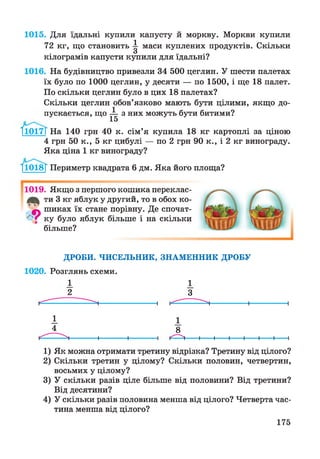 1015. Для їдальні купили капусту й моркву. Моркви купили
72 кг, що становить ^ маси куплених продуктів. Скільки
кілограмів капусти купили для їдальні?
1016. На будівництво привезли 34 500 цеглин. У шести палетах
їх було по 1000 цеглин, у десяти — по 1500, і ще 18 палет.
По скільки цеглин було в цих 18 палетах?
Скільки цеглин обов’язково мають бути цілими, якщо до­
пускається, що — з них можуть бути битими?
І1017Т
15
І1017Г На 140 грн 40 к. сім’я купила 18 кг картоплі за ціною
4 грн 50 к., 5 кг цибулі — по 2 грн 90 к., і 2 кг винограду.
Яка ціна 1 кг винограду?
1П)18Т1018Г Периметр квадрата 6 дм. Яка його площа?
1019. Якщо з першого кошика переклас-
ти 3 кг яблук у другий, то в обох ко-
9 шиках їх стане порівну. Де спочат­
ку було яблук більше і на скільки
більше?
ДРОБИ. ЧИСЕЛЬНИК, ЗНАМЕННИК ДРОБУ
1020. Розглянь схеми.
1 1
2 З
1) Як можна отримати третину відрізка? Третину від цілого?
2) Скільки третин у цілому? Скільки половин, четвертин,
восьмих у цілому?
3) У скільки разів ціле більше від половини? Від третини?
Від десятини?
4) У скільки разів половина менша від цілого? Четверта час­
тина менша від цілого?
175
 