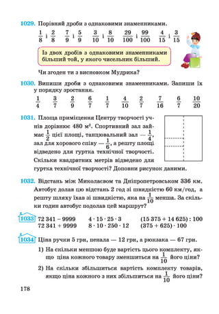 1029. Порівняй дроби з однаковими знаменниками.
1 . 2 . 5 29_ . 99^ 4_ . 3_
8 1 8 9 1 9 10 1 10 100 1 100 15 1 15
Із двох дробів з однаковими знаменниками
більший той, у якого чисельник більший.
ч____________________________________________У
Чи згоден ти з висновком Мудрика?
1030. Випиши дроби з однаковими знаменниками. Запиши їх
у порядку зростання.
І _ 3 _ 2 6 _ І А ^ Х 6 1 0
4 7 9 7 7 10 7 16 7 20
1031. Площа приміщення Центру творчості уч­
нів дорівнює 480 м2. Спортивний зал зай-
1 . .. „ 1
має —цієї площі, танцювальний за л ---- -,
2 . 1 4 .зал для хорового співу — —, а решту площі
6
відведено для гуртка технічної творчості.
Скільки квадратних метрів відведено для
гуртка технічної творчості? Доповни рисунок даними.
1032. Відстань між Миколаєвом та Дніпропетровськом 336 км.
Автобус долав цю відстань 2 год зі швидкістю 60 км/год, а
. . . . 1 „
решту шляху їхав зі швидкістю, яка на ^ менша. За скіль­
ки годин автобус подолав цей маршрут?
І1033Т 72 341 - 9999 4 ■15 •25 ■3 (15 375 + 14 625): 100
72 341 + 9999 8 ■10 • 250 ■12 (375 + 625) ■100
Ціна ручки 5 грн, пенала — 12 грн, а рюкзака — 67 грн.
1) На скільки меншою буде вартість цього комплекту, як­
що ціна кожного товару зменшиться на ^ його ціни?
2) На скільки збільшиться вартість комплекту товарів,
якщо ціна кожного з них збільшиться на його ціни?
178
 