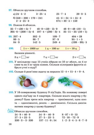 97. Обчисли зручним способом.
а) 24 • 5 • 2 3*25*4 25*7*4
и
20*8*5
б) 359 + 200 + 170 + 241
2*4*25*3
45*3 + 24*5 + 55*3
674 + ЗО • 5 + 150
98. Поясни й обчисли.
35 • 7 = (ЗО + 5) • 7 48 •9 = (50 - 2) •9 48 •9 = 48 •(10 - 1)
305 *6 = (300 + 5) •6 197 *4 = (200 - 3) •4 35 • 11 = 35 •(10 + 1)
99. 207 •4 302 *3 109 *7
99*5 98*7 97*9
84*9 142*5 249•4
404 + 28
95*1 + 5
(199 - 99) • 5
100. С 1 т = 1000 кг 1 ц = 100 кг 1 т = 10 ц ^
Запиши рівності.
З ц = І Ікг 7 ц = І Ікг 2 т = І Іц
101. У шкільному саду 15 учнів зібрали по 10 кг яблук, по 4 кг
слив та по 5 кг груш кожен. Скільки кілограмів фруктів зі­
брали учні в саду?
102. Склади й розв’яжи задачу за виразом 12*4 + 15*4 + 9*4.
103. У 16-поверховому будинку 9 під’їздів. На кожному поверсі
одного під’їзду по 4 квартири. Скільки всього квартир у бу­
динку? Одна третя всіх квартир — трикімнатні, одна шос­
та — однокімнатні, решта — двокімнатні. Скільки двокім-
1^04Г(
натних квартир у цьому будинку?
104 [Обчисли зручним способом.
54*9 + 46*9 5 4 * 9 - 4 6 * 9
27*5 + 23*5 2 7 * 5 - 2 3 * 5
3 3 0 * 3 - 3 * 3 3 0 137*11*0:54
8*87 + 8*13
72 • 10 - 72 • 9
1 * 2 * 3 * 4 * 5 * 6 * 7 * 0
18
 