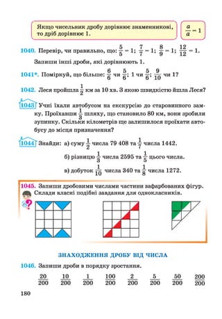 Якщо чисельник дробу дорівнює знаменникові,
то дріб дорівнює 1 .
8 12
1040. Перевір, чи правильно, що: 7г = 1; у = 1; д- = 1; = 1.
Запиши інші дроби, які дорівнюють 1.
6 5 5 9
1041*. Поміркуй, що більше: у чи у; 1 чи у; чи 1?
1042. Леся пройшла у км за 10 хв. З якою швидкістю йшла Леся?
І1043Т Учні їхали автобусом на екскурсію до старовинного зам­
ку. Проїхавши у шляху, що становило 80 км, вони зробили
зупинку. Скільки кілометрів ще залишилося проїхати авто­
бусу до місця призначення?
І1044Т Знайди: а) суму у числа 79 408 та у числа 1442.
б) різницю у числа 2595 та у цього числа.
в) добуток числа 340 та у числа 1272.
По4б7 Запиши дробовими числами частини зафарбованих фігур.
Склади власні подібні завдання для однокласників.
2
З Н А Х О Д Ж Е Н Н Я Д РО Б У В ІД Ч И С Л А
1046. Запиши дроби в порядку зростання.
20
200
10 1
200 200
100 2 5
200 200 200
50
200
200
200
180
 