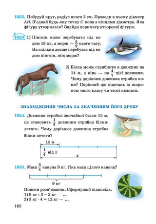 1052. Побудуй круг, радіус якого 2 см. Проведи в ньому діаметр
АВ. З’єднай будь-яку точку С кола з кінцями діаметра. Яка
фігура утворилася? Знайди периметр утвореної фігури.
Пінгвін може перебувати під во­
дою 18 хв, а морж — цього часу.
На скільки довше перебуває під во­
дою пінгвін, ніж морж?
2) Білка може стрибнути в довжину на
14 м, а кінь — на у цієї довжини.
Чому дорівнює довжина стрибка ко­
ня? Порівняй цю відстань із шири­
ною твого класу чи твоєї кімнати.
ЗНАХОДЖЕННЯ ЧИСЛА ЗА ЗНАЧЕННЯМ ЙОГО ДРОБУ
1054. Довжина стрибка звичайної білки 15 м,
це становить у довжини стрибка білки-
летяги. Чому дорівнює довжина стрибка
білки-летяги?
15 м
у ВІД X
X
1055. Маса у кавуна 9 кг. Яка маса цілого кавуна?
9 кг
Поясни розв’язання. Сформулюй відповідь.
1) 9 кг : 3 = 3 кг — ...
2) 3 кг •4 = 12 кг — ...
182
 
