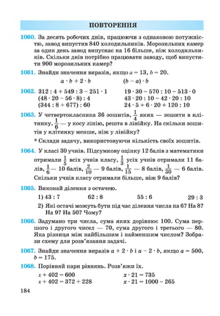 ПОВТОРЕННЯ
1060. За десять робочих днів, працюючи з однаковою потужніс­
тю, завод випустив 840 холодильників. Морозильних камер
за один день завод випускає на 16 більше, ніж холодильни­
ків. Скільки днів потрібно працювати заводу, щоб випусти­
ти 900 морозильних камер?
1061. Знайди значення виразів, якщо а = 13, Ь = 20.
а • Ь + 2 •Ь (Ь - а) - Ь
1062. 312 : 4 + 549 : 3 - 251 -1 19 • ЗО - 570 : 10 - 513 • 0
(48 • 20 - 56 •8): 4 43 • 20 : 10 - 42 • 20 : 10
(344 : 8 + 677): 60 24 • 5 + 6 • 20 + 120 : 10
1063. У четвертокласника 36зошитів,  яких — зошити в клі-
1 4
тинку, |г — у косу лінію, решта в лінійку. На скільки зоши­
тів у клітинку менше, ніж у лінійку?
* Склади задачу, використовуючи кількість своїх зошитів.
1064. У класі ЗОучнів. Підсумкову оцінку 12 балів з математики
отримали  всіх учнів класу,  усіх учнів отримали 11 ба-
1 5 2 6 1 1
лів, ±— 10 балів, — 9 балів, те — 8 балів, ™ — 6 балів.
6 10 15 оО
Скільки учнів класу отримали більше, ніж 9 балів?
1065. Виконай ділення з остачею.
1) 43: 7 62 :8 5 5 : 6 2 9 : 3
2) Які остачі можуть бути під час ділення числа на 6? На 8?
На 9? На 50? Чому?
1066. Задумано три числа, сума яких дорівнює 100. Сума пер­
шого і другого чисел — 70, сума другого і третього — 80.
Яка різниця між найбільшим і найменшим числом? Зобра­
зи схему для розв’язання задачі.
1067. Знайди значення виразів а + 2 * & і а - 2 * Ь , якщо а = 500,
Ь= 175.
1068. Порівняй пари рівнянь. Розв’яжи їх.
х + 402 = 600 х- 21 = 735
х + 402 = 372 + 228 х *21 = 1000 - 265
184
 