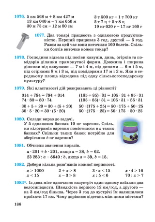 З т 500 кг - 1 т 700 кг
5 т 7 ц + 5 т 8 ц
19 кг 020 г - 17 кг 160 г
г
1076. 5 км 568 м + 8 км 427 м
13 км 040 м - 7 км 650 м
ЗО м 75 см - 12 м 80 см
1077. Два токарі працюють з однаковою продуктив­
ністю. Перший працював 3 год, другий — 5 год.
Разом за цей час вони виточили 160 болтів. Скіль­
ки болтів виточив кожен токар?
1078. Господиня відвела під посіви кавунів, динь, огірків та по­
мідорів ділянки прямокутної форми. Довжина і ширина
ділянки під кавунами — 7 м і 4 м, під динями — 6 м і 5 м,
під огірками 8 м і 3 м, під помідорами 17 м і 2 м. Яка в се­
редньому площа відведена під одну сільськогосподарську
культуру?
1079. Які властивості дій розкривають ці рівності?
314 + 794 = 794 + 314 (105 + 85) • 31 = 105 -31 + 85*31
74 •80 = 80 • 74 (105 - 85) • 31 = 105 - 3 1 - 8 5 - 3 1
ЗО + 5 + 20 = ЗО + (5 + 20) 50 •(175 + 25) = 50 • 175 + 50 -25
ЗО • 5 • 20 = ЗО •(5 • 20) 50 •(175 - 25) = 50 • 175 - 5 0 -25
1080. Склади вираз до задачі.
У 5 однакових банках 10 кг варення. Скіль­
ки кілограмів варення помістилося в а таких
банках? Скільки таких банок потрібно для
зберігання Ь кг варення?
1081. Обчисли значення виразів.
а • 201 + Ь • 201, якщо а = 38, Ь = 62.
23 283 : а - 8640 : Ь, якщо а = 39, Ь = 18.
1082. Добери кілька розв’язків кожної нерівності.
х > 1000 2 + х > 8 3 -я < 1 5 х •4 > 16
х < 15 х - 3 > 8 х : 5 < 6 7 0 : х >7
1083*. Із двох міст одночасно назустріч один одному виїхали два
велосипедисти. Швидкість першого 12 км/год, а другого —
на 3 км/год більша. Через 3 год до зустрічі їм залишилося
проїхати 17 км. Чому дорівнює відстань між цими містами?
186
 