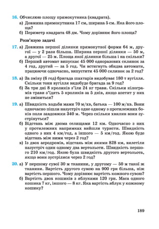16. Обчислюю площу прямокутника (квадрата).
а) Довжина прямокутника 17см, ширина 5 см. Яка його пло­
ща?
б) Периметр квадрата 48 дм. Чому дорівнює його площа?
Розв’язую задачі
17. а) Довжина першої ділянки прямокутної форми 64 м, дру­
гої — у 2 рази більша. Ширина першої ділянки — 50 м,
а другої — 25 м. Площа якої ділянки більша і на скільки?
б) Перший автомат випускає 45 000 одноразових склянок за
4 год, другий — за 5 год. Чи встигнуть обидва автомати,
працюючи одночасно, випустити 45 000 склянок за 2 год?
18. а) За зміну (6 год) бригада шахтарів видобуває 180 т вугілля.
Скільки тонн вугілля видобуде бригада за 9 год?
б) За три дні 8 кроликів з’їли 24 кг трави. Скільки кілогра­
мів трави з’їдять 5 кроликів за 5 днів, якщо апетит у них
не зміниться?
19. а) Швидкість ходьби мами 70 м/хв, батька — 100 м/хв. Вони
одночасно пішли назустріч одне одному з протилежних бо­
ків поля завдовжки 340 м. Через скільки хвилин вони зу­
стрінуться?
б) Відстань між двома селищами 12 км. Одночасно з них
у протилежних напрямках вийшли туристи. Швидкість
одного з них 4 км/год, а іншого — 5 км/год. Якою буде
відстань між ними через 2 год?
в) Із двох аеродромів, відстань між якими 828 км, вилетіли
назустріч один одному два вертольоти. Швидкість першо­
го 210 км/год. Якою була швидкість другого вертольота,
якщо вони зустрілися через 2 год?
20. а) У першому сувої ЗО м тканини, у другому — 50 м такої ж
тканини. Вартість другого сувою на 900 грн більша, ніж
вартість першого. Чому дорівнює вартість кожного сувою?
б) Вартість двох кошиків з яблуками 120 грн. Маса одного
кошика 7 кг, іншого — 8 кг. Яка вартість яблук у кожному
кошику?
189
 