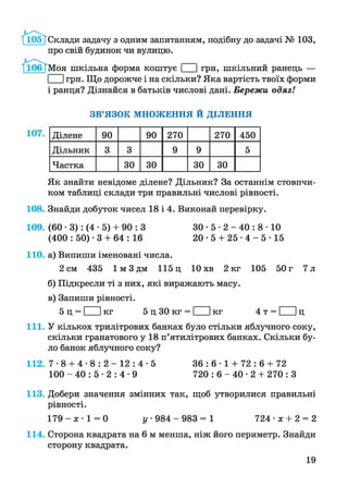 /иЗб'ТСклади задачу з одним запитанням, подібну до задачі № 103,
про свій будинок чи вулицю.
/іОбТМоя шкільна форма коштує І Ігрн, шкільний ранець —
І Ігрн. Що дорожче і на скільки? Яка вартість твоїх форми
і ранця? Дізнайся в батьків числові дані. Бережи одяг!
ЗВ’ЯЗОК МНОЖЕННЯ Й ДІЛЕННЯ
Ділене 90 90 270 270 450
Дільник 3 3 9 9 5
Частка ЗО ЗО ЗО ЗО
Як знайти невідоме ділене? Дільник? За останнім стовпчи­
ком таблиці склади три правильні числові рівності.
108. Знайди добуток чисел 18 і 4. Виконай перевірку.
109. (60 • 3): (4 • 5) + 90 : З ЗО • 5 • 2 - 40 : 8 • 10
(400 : 50) • 3 + 64 : 16 20 • 5 + 25 • 4 - 5 • 15
110. а) Випиши іменовані числа.
2 см 435 1 м 3 дм 115 ц 10 хв 2 кг 105 50 г 7 л
б) Підкресли ті з них, які виражають масу.
в) Запиши рівності.
5 ц = І Ікг 5 ц ЗО кг = І Ікг 4 т = І Іц
111. У кількох трилітрових банках було стільки яблучного соку,
скільки гранатового у 18 п’ятилітрових банках. Скільки бу­
ло банок яблучного соку?
112. 7 -8 + 4- 8 : 2 - 1 2 : 4 - 5 3 6 : 6 - 1 + 72 : 6 + 72
100 - 40 : 5 • 2 : 4 • 9 720 : 6 - 40 • 2 + 270 : З
113. Добери значення змінних так, щоб утворилися правильні
рівності.
1 7 9 - х - 1 = 0 у 984 - 9 8 3 = 1 724 • х + 2 = 2
114. Сторона квадрата на 6 м менша, ніж його периметр. Знайди
сторону квадрата.
19
 