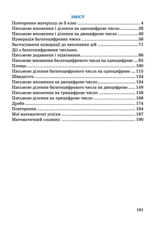 ЗМІСТ
Повторення матеріалу за 3 клас............................................................4
Письмове множення і ділення на одноцифрове число..................26
Письмове множення і ділення на двоцифрове число...................40
Нумерація багатоцифрових чисел......................................................58
Застосування нумерації до виконання д ій ...................................... 71
Дії з багатоцифровими числами.
Письмове додавання і віднімання.......................................................86
Письмове множення багатоцифрового числа на одноцифрове ...95
Площа........................................................................................................ 100
Письмове ділення багатоцифрового числа на одноцифрове ... 115
Швидкість................................................................................................124
Письмове множення на двоцифрове число.................................... 134
Письмове ділення багатоцифрового числа на двоцифрове......149
Письмове множення на трицифрове число...................................158
Письмове ділення на трицифрове число........................................ 168
Дроби..........................................................................................................174
Повторення...............................................................................................184
Мої математичні успіхи.......................................................................187
Математичний словник.......................................................................190
191
 