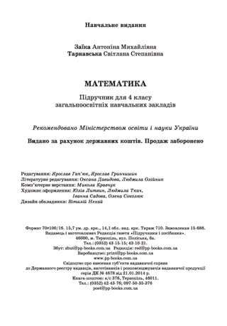 Навчальне видання
Заїка Антоніна Михайлівна
Тарнавська Світлана Степанівна
МАТЕМАТИКА
Підручник для 4 класу
загальноосвітніх навчальних закладів
Рекомендовано Міністерством освіти і науки України
Видано за рахунок державних коштів. Продаж заборонено
Редагування: Ярослав Гап'юк, Ярослав Гринчишин
Літературне редагування: Оксана Давидова, Людмила Олійник
Комп’ютерне верстання: Микола Кравчук
Художнє оформлення: Юлія Литвин, Людмила Ткач,
Іванна Садова, Олена Соколюк
Дизайн обкладинки: Віталій Нехай
Формат 7 0 x 1 0 0 /1 6 . 15,7 ум . др. арк., 14,1 обл.-вид. арк. Тираж 710. Замовлення 15-688.
Видавець і виготовлювач Редакція газети «Підручники і посібники».
46000, м. Тернопіль, вул. Поліська, 6а.
Тел.: (0352) 43-15-15; 43-10-21.
Збут: 2Іші@рр-Ьоокн.с о т .иа Редакція: гес!@рр-Ьоокн.с о т .иа
Виробництво: ргіпі@ рр-Ьоокз.с о т .иа
ги™г.рр-Ьоок8.сот.иа
Свідоцтво про внесення суб’єкта видавничої справи
до Державного реєстру видавців, виготівників і розповсюджувачів видавничої продукції
серія ДК № 4678 від 2 1 .0 1 .2 0 1 4 р.
Книга-поштою: а /с 376, Тернопіль, 46011.
Тел.: (0352) 42-43-76; 097-50-35-376
роні@рр-Ьоокн.с о т . иа
 
