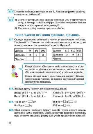 /іІб Т Повтори таблицю множення на 5. Якими цифрами закінчу­
ється запис добутків?
® а ) Сім’я з чотирьох осіб зранку випиває 760 г фруктового
соку, а ввечері — 600 г кефіру. На скільки грамів більша
порція напою вранці, ніж увечері?
б) Склади подібну задачу про свою сім’ю.
ЗМІНА ЧАСТКИ ПРИ ЗМІНІ ДІЛЕНОГО, ДІЛЬНИКА
117. Склади правильні рівності з чисел у стовпчиках таблиць.
Порівняй їх. Поясни, як змінюється частка від зміни діле­
ного; дільника. Чи правильно міркує Мудрик?
Ділене 9 90 900
Дільник 3 3 3
Частка
Ділене 810 810 810
Дільник 3 9 81
Частка
V
Якщо ділене збільшити (або зменшити) в кіль­
ка разів, а дільник не змінювати, то частка теж
збільшиться (або зменшиться) у стільки ж разів.
Якщо ділити деяку величину на щоразу більше
число рівних частин, то кожна частинка (частка)
щоразу буде меншою.
118. Знайди другу частку, не виконуючи ділення.
Якщо 28 : 7 = 4, то 280 : 7 = Якщо 36 : 9 = 4, то 720 : 9 =
Якщо 32 : 4 = 8, то 64 : 4 = Якщо 45 : 5 = 9, то 900 : 5 =
119. 7 ц 25 кг = І Ікг
8 т 3 ц = І Іц
384 кг = ЕИц І Ікг
120 хв = □ год
120. Щоб пошити шкільну форму для ЗО учнів одного класу,
потрібно 120 м тканини. Скільки метрів тканини потрібно,
щоб пошити шкільну форму для учнів трьох таких класів?
20
 
