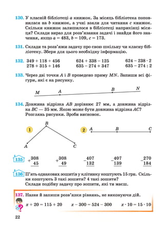 130. У класній бібліотеці а книжок. За місяць бібліотека попов­
нилася на Ь книжок, а учні взяли для читання с книжок.
Скільки книжок залишилося в бібліотеці наприкінці міся­
ця? Склади вираз для розв’язання задачі і знайди його зна­
чення, якщо а = 483, Ь = 109, с = 173.
131. Склади та розв’яжи задачу про свою шкільну чи класну біб­
ліотеку. Збери для цього необхідну інформацію.
1 32.349 + 118 + 456 624 + 3 3 8 - 125 6 2 4 - 2 3 8 - 2
278 + 315 + 146 6 3 5 - 2 7 4 + 347 6 3 5 - 2 7 4 : 2
133. Через дві точки А і В проведено пряму М И. Запиши всі фі­
гури, які є на рисунку.
134. Довжина відрізка АВ дорівнює 27 мм, а довжина відріз­
ка ВС — 35 мм. Якою може бути довжина відрізка АС?
Розглянь рисунки. Зроби висновок.
308
49
407 407 270
132 139 184
П’ять однакових зошитів у клітинку коштують 15 грн. Скіль­
ки коштують 3 такі зошити? 4 такі зошити?
Склади подібну задачу про зошити, які ти маєш.
137. Назви й запиши розв’язки рівнянь, не виконуючи дій.
* + 20= 115 + 20 * - 300 = 524 - 300 *• 10 = 1 5 -10
І
22
 