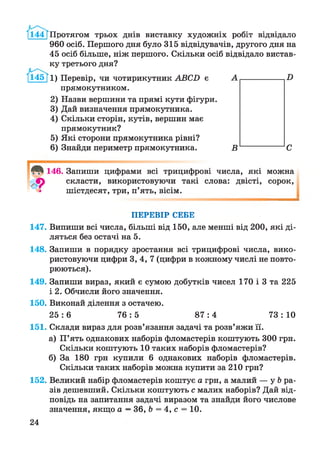 /і44Т Протягом трьох днів виставку художніх робіт відвідало
960 осіб. Першого дня було 315 відвідувачів, другого дня на
45 осіб більше, ніж першого. Скільки осіб відвідало вистав­
ку третього дня?
й І 5}і) Перевір, чи чотирикутник АВСБ є
прямокутником.
2) Назви вершини та прямі кути фігури.
3) Дай визначення прямокутника.
4) Скільки сторін, кутів, вершин має
прямокутник?
5) Які сторони прямокутника рівні?
6) Знайди периметр прямокутника.
146. Запиши цифрами всі трицифрові числа, які можна
скласти, використовуючи такі слова: двісті, сорок,
шістдесят, три, п’ять, вісім.
ПЕРЕВІР СЕБЕ
147. Випиши всі числа, більші від 150, але менші від 200, які ді­
ляться без остачі на 5.
148. Запиши в порядку зростання всі трицифрові числа, вико­
ристовуючи цифри 3, 4, 7 (цифри в кожному числі не повто­
рюються).
149. Запиши вираз, який є сумою добутків чисел 170 і 3 та 225
і 2. Обчисли його значення.
150. Виконай ділення з остачею.
2 5 : 6 7 6 : 5 8 7 : 4 73: 10
151. Склади вираз для розв’язання задачі та розв’яжи її.
а) П’ять однакових наборів фломастерів коштують 300 грн.
Скільки коштують 10 таких наборів фломастерів?
б) За 180 грн купили 6 однакових наборів фломастерів.
Скільки таких наборів можна купити за 210 грн?
152. Великий набір фломастерів коштує а грн, а малий — у Ь ра­
зів дешевший. Скільки коштують с малих наборів? Дай від­
повідь на запитання задачі виразом та знайди його числове
значення, якщо а —36, Ь = 4, с = 10.
24
 