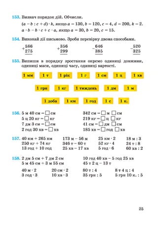 153. Визнач порядок дій. Обчисли.
(а - Ь : с + й) •к, якщо а = 130, Ь = 120, с = 4, й = 200, к = 2.
а ' Ь - Ь ' С + с- а, якщо а = ЗО, Ь = 20, с = 15.
154. Виконай дії письмово. Зроби перевірку двома способами.
586 356 646 520
275 299 385 325
155. Випиши в порядку зростання окремо одиниці довжини,
одиниці маси, одиниці часу, одиниці вартості.
1 мм 1 т 1 рік 1 г 1 см 1 ц 1 хв
1 грн 1 кг 1 тиждень 1 ДМ 1 м
1 доба 1 км 1 год 1 с 1 к.
156. 5 м 40 см = І Ісм
5 ц 20 кг = □ кг
7 дм 3 см = І Ісм
2 год ЗО хв = П хв
342 см = І їм О см
219 кг = □ ц □ кг
41 см = І Ідм □ см
185 хв = □ год □ хв
157. 40 км + 265 км
250 кг + 74 кг
13 год + 10 год
173 м - 5 6 м 25 км • 2
346 т - 60 т 52 кг • 4
25 хв - 17 хв 5 год • 6
18 м : З
24 т : 8
60 хв : 2
158. 2 дм 5 см + 7 дм 2 см
5 м 45 см + 3 м 55 см
10 год 40 хв - 5 год 25 хв
45 т 2 ц - 13 т
40 м • 2 20 см • 2
З год -3 10 хв • З
8 0 т : 4 8 т 4 ц : 4
35 грн : 5 5 грн 10 к. : 5
25
 