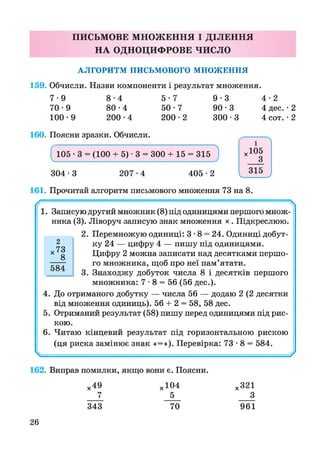 ПИСЬМОВЕ МНОЖЕННЯ І ДІЛЕННЯ
НА ОДНОЦИФРОВЕ ЧИСЛО
АЛГОРИТМ ПИСЬМОВОГО МНОЖЕННЯ
159. Обчисли. Назви компоненти і результат множення.
7 -9 8 -4 5 -7 9 -3 4 -2
70-9 8 0 -4 5 0 -7 90 -3 4 дес. • 2
100-9 200-4 200-2 300-3 4 сот.•2
160. Поясни зразки. Обчисли.
304 -3 207-4 405 -2
105 - 3 = (100 + 5) - 3 = 300 + 15 = 315
і
х105
З
315У У
161. Прочитай алгоритм письмового множення 73 на 8.
/
1. Записую другий множник (8) під одиницями першого множ­
ника (3). Ліворуч записую знак множення х . Підкреслюю.
2. Перемножую одиниці: 3 •8 = 24. Одиниці добут­
ку 24 — цифру 4 — пишу під одиницями.
Цифру 2 можна записати над десятками першо­
го множника, щоб про неї пам’ятати.
3. Знаходжу добуток числа 8 і десятків першого
множника: 7 • 8 = 56 (56 дес.).
4. До отриманого добутку — числа 56 — додаю 2 (2 десятки
від множення одиниць). 56 + 2 = 58, 58 дес.
5. Отриманий результат (58) пишу перед одиницями під рис­
кою.
6. Читаю кінцевий результат під горизонтальною рискою
(ця риска замінює знак «=»). Перевірка: 73 • 8 = 584.
^ — У
2
584
162. Виправ помилки, якщо вони є. Поясни.
х49 х 104 х321
7 5 ___З
343 70 961
26
 