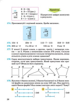 Примітка
г
Підкреслені цифри записуємо
в результат.
174. Прокоментуй і порівняй записи. Зроби висновок.
175. 154 • 5
176. 324 кг • 2
х239
27
+ 90
600
717
234-3
2 ц 43 кг • 2
12
х239
__ З
717
1 1 5 - 7 - 1 1 5
134 см • 6
3 1 8 - 3 - 3 1 8
8 мм •8
177. У школі 3 перші класи, а других, третіх і четвертих кла­
сів — по 2. Разом у початкових класах 270 учнів. Скільки
в школі першокласників і скільки четвертокласників, якщо
кількість учнів в усіх класах однакова?
178. Серед многокутників вибери трикутники. Назви вершини,
сторони, кути цих трикутників. Який трикутник має пря­
мий кут? Обчисли його периметр.
179. Куплено 4 банки зеленої, 3 банки блакитної та 2 банки жов­
тої фарби за однаковою ціною на суму 540 грн. Яка вартість
однієї банки фарби? Яка схема ілюструє зміст задачі? Чому?
28
1 г 540
?
р-540
 