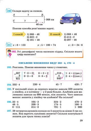 Поясни способи розв’язання задачі.
І спосіб 1) 368 - 46
2) 322 : 2
3) 161 + 46
II спосіб
х : 6 = 123 х : 5 = 100 + 74
1) 368 + 46
2 ) 414 : 2
3) 207 - 46
182. Усі двоцифрові числа написано підряд,
цифр написано?
З
Скільки всього
ПИСЬМОВЕ МНОЖЕННЯ ВИДУ 203 • 4, 170 ■4
183. Розглянь. Поясни множення чисел у стовпчик.
х307 7 -3 = 21 0 + 2 = 2 х210 1 - 4 = 4 (дес.)
з 0 -3 = 0 3 -3 = 9 і 4 ) 2 -4 = 8 (сот.)
921 | 840у
184. 203 -4 230-4 4 5 - 7 420: 7
185. У шкільний кіоск до першого вересня завезли 320 зошитів
у лінійку, а в клітинку — у 2 рази більше. Альбомів для ма­
лювання завезли на 680 менше, ніж зошитів. Чого завезли
менше: зошитів у лінійку чи альбомів? На скільки?
186.32 -4 105 -3 324 -2 470 -2
4 8 -5 209-3 174-5 180-5
0-115 314-0 791-1 1-900
187. 28 четвертокласників купили по 5 зошитів за ціною 2 грн ко­
жен. Яка вартість куплених зошитів? Скільки коштували б
зошити для трьох таких класів?
29
 