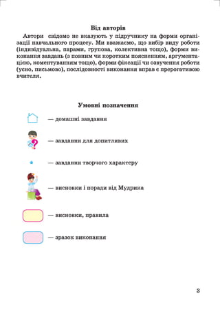 г и
Від авторів
Автори свідомо не вказують у підручнику на форми органі­
зації навчального процесу. Ми вважаємо, що вибір виду роботи
(індивідуальна, парами, групова, колективна тощо), форми ви­
конання завдань (з повним чи коротким поясненням, аргумента­
цією, коментуванням тощо), форми фіксації чи озвучення роботи
(усно, письмово), послідовності виконання вправ є прерогативою
вчителя.
*
Умовні позначення
— домашні завдання
— завдання для допитливих
— завдання творчого характеру
— висновки і поради від Мудрика
а
□
— висновки, правила
— зразок виконання
З
 