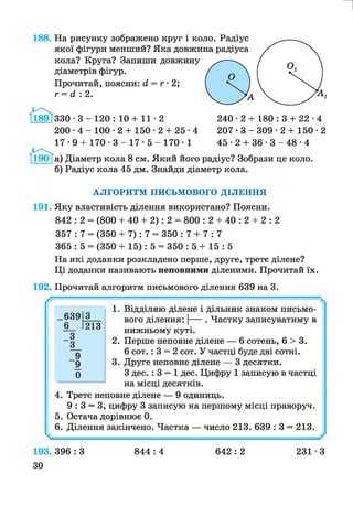188. На рисунку зображено круг і коло. Радіус
якої фігури менший? Яка довжина радіуса
кола? Круга? Запиши довжину
діаметрів фігур.
Прочитай, поясни: д, = г • 2;
г = й : 2.
и
3 3 0 - 3 - 1 2 0 : 10 + 11-2 240 ■2 + 180 : 3 + 22 •4
200 •4 - 100 • 2 + 150 • 2 + 25 •4 2 0 7 - 3 - 3 0 9 - 2 + 150-2
17 •9 + 170 • 3 - 17 • 5 - 170 • 1 4 5 -2 + 3 6 - 3 - 4 8 - 4
Діаметр кола 8 см. Який його радіус? Зобрази це коло.
Радіус кола 45 дм. Знайди діаметр кола.
АЛГОРИТМ ПИСЬМОВОГО ДІЛЕННЯ
191. Яку властивість ділення використано? Поясни.
842 : 2 = (800 + 40 + 2): 2 = 800 : 2 + 40 : 2 + 2 : 2
357 : 7 = (350 + 7): 7 = 350 : 7 + 7 : 7
365 : 5 = (350 + 15): 5 = 350 : 5 + 15 : 5
На які доданки розкладено перше, друге, третє ділене?
Ці доданки називають неповними діленими. Прочитай їх.
192. Прочитай алгоритм письмового ділення 639 на 3.
_639 3
6 213
3
3
9
9
0
1. Відділяю ділене і дільник знаком письмо­
вого ділення: |----. Частку записуватиму в
нижньому куті.
2. Перше неповне ділене — 6 сотень, 6 > 3.
6 сот. : 3 = 2 сот. У частці буде дві сотні.
3. Друге неповне ділене — 3 десятки.
З дес. : 3 = 1 дес. Цифру 1 записую в частці
на місці десятків.
4. Третє неповне ділене — 9 одиниць.
9 : 3 = 3, цифру 3 записую на першому місці праворуч.
5. Остача дорівнює 0.
6. Ділення закінчено. Частка — число 213. 639 : 3 = 213.
193. 396 : З
ЗО
844 : 4 642 : 2 231 • З
 