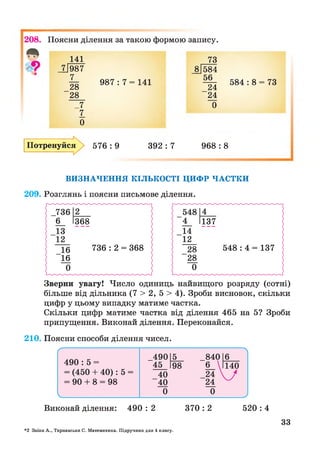 208. Поясни ділення за такою формою запису.
4 *
987 : 7 = 141
141
_7|987
7
28
28
_7
7
0
73
_8[584
56
24
24
0
584 : 8 = 73
Потренуйся 576 : 9 392 : 7 968 : 8
ВИЗНАЧЕННЯ КІЛЬКОСТІ ЦИФР ЧАСТКИ
209. Розглянь і поясни письмове ділення.
Зверни увагу! Число одиниць найвищого розряду (сотні)
більше від дільника (7 > 2, 5 > 4). Зроби висновок, скільки
цифр у цьому випадку матиме частка.
Скільки цифр матиме частка від ділення 465 на 5? Зроби
припущення. Виконай ділення. Переконайся.
210. Поясни способи ділення чисел.
Виконай ділення: 490 : 2 370 : 2 520 : 4
*2 Заїка А., Тарнавська С. Математика. Підручник для 4 класу.
33
 