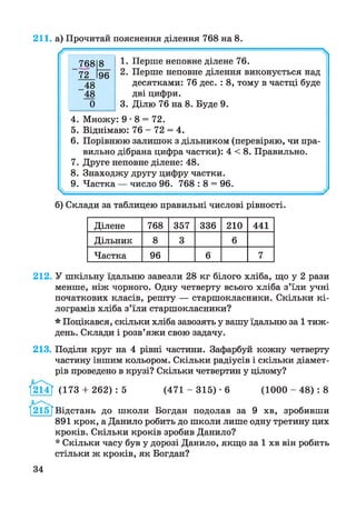 211. а) Прочитай пояснення ділення 768 на 8.

1. Перше неповне ділене 76.
2. Перше неповне ділення виконується над
десятками: 76 дес. : 8, тому в частці буде
дві цифри.
3. Ділю 76 на 8. Буде 9.
4. Множу: 9*8 = 72.
5. Віднімаю: 76 - 72 = 4.
6 . Порівнюю залишок з дільником (перевіряю, чи пра­
вильно дібрана цифра частки): 4 < 8. Правильно.
7. Друге неповне ділене: 48.
8. Знаходжу другу цифру частки.
9. Частка — число 96. 768 : 8 = 96.
б) Склади за таблицею правильні числові рівності.
768
72
8
96
48
'48
0
Ділене 768 357 336 210 441
Дільник 8 3 6
Частка 96 6 7
212. У шкільну їдальню завезли 28 кг білого хліба, що у 2 рази
менше, ніж чорного. Одну четверту всього хліба з’їли учні
початкових класів, решту — старшокласники. Скільки кі­
лограмів хліба з’їли старшокласники?
* Поцікався, скільки хліба завозять у вашу їдальню за 1 тиж­
день. Склади і розв’яжи свою задачу.
213. Поділи круг на 4 рівні частини. Зафарбуй кожну четверту
частину іншим кольором. Скільки радіусів і скільки діамет­
рів проведено в крузі? Скільки четвертин у цілому?
І214Г (173 + 2 6 2 ):5 (471 - 3 1 5 )•6 (1000 - 4 8 ):8
І215ТВідстань до школи Богдан подолав за 9 хв, зробивши
891 крок, а Данило робить до школи лише одну третину цих
кроків. Скільки кроків зробив Данило?
* Скільки часу був у дорозі Данило, якщо за 1 хв він робить
стільки ж кроків, як Богдан?
34
 