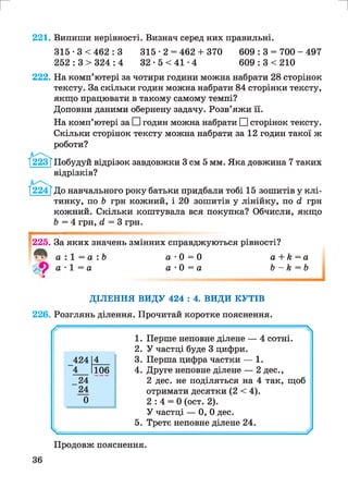 г и
221. Випиши нерівності. Визнач серед них правильні.
315 ■3 < 462 : 3 315 ■2 = 462 + 370 609 : 3 = 700 - 497
252 : 3 > 324 : 4 32 • 5 < 41 •4 609 : 3 < 210
222. На комп’ютері за чотири години можна набрати 28 сторінок
тексту. За скільки годин можна набрати 84 сторінки тексту,
якщо працювати в такому самому темпі?
Доповни даними обернену задачу. Розв’яжи її.
На комп’ютері за ЕИгодин можна набрати ЕИсторінок тексту.
Скільки сторінок тексту можна набрати за 12 годин такої ж
роботи?
/І223ТПобудуй відрізок завдовжки 3 см 5 мм. Яка довжина 7 таких
відрізків?
1224?До навчального року батьки придбали тобі 15 зошитів у клі­
тинку, по Ь грн кожний, і 20 зошитів у лінійку, по <2 грн
кожний. Скільки коштувала вся покупка? Обчисли, якщо
Ь = 4 грн, (2 = 3 грн.
225. За яких значень змінних справджуються рівності?
а • 1 = а
З
а ■0 = 0 а + к = а
а •0 = а Ь - к = Ь
ДІЛЕННЯ ВИДУ 424 : 4. ВИДИ КУТІВ
226. Розглянь ділення. Прочитай коротке пояснення.

1. Перше неповне ділене — 4 сотні.
2. У частці буде 3 цифри.
3. Перша цифра частки — 1.424
1
4
4 106 4. Друге неповне ділене — 2 дес.,
24 2 дес. не поділяться на 4 так, щоб
24 отримати десятки (2 < 4).
0 2 : 4 = 0 (ост. 2).
У частці — 0, 0 дес.
5. Третє неповне ділене 24.
------- *
Продовж пояснення.
36
 