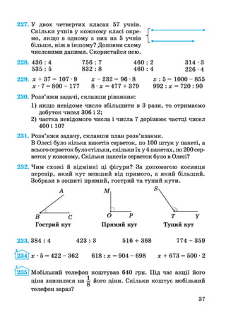 227. У двох четвертих класах 57 учнів.
Скільки учнів у кожному класі окре­
мо, якщо в одному з них на 5 учнів
більше, ніж в іншому? Доповни схему
числовими даними. Скористайся нею.
228. 436 : 4 756 : 7 460 : 2 314 • З
5 3 5 :5 8 3 2 :8 4 6 0 :4 2 2 6 -4
229. х + 37 = 107 • 9 х - 232 = 96 • 8 х : 5 = 1000 - 855
х • 7 = 800 - 177 8 - х =477 + 379 992 : х = 720 : 90
230. Розв’яжи задачі, склавши рівняння:
1 ) якщо невідоме число збільшити в 3 рази, то отримаємо
добуток чисел 306 і 2;
2) частка невідомого числа і числа 7 дорівнює частці чисел
400 і 10?
231. Розв’яжи задачу, склавши план розв’язання.
В Олесі було кілька пакетів серветок, по 100 штук у пакеті, а
всього серветок було стільки, скільки їх у 4 пакетах, по 200 сер­
веток у кожному. Скільки пакетів серветок було в Олесі?
232. Чим схожі й відмінні ці фігури? За допомогою косинця
перевір, який кут менший від прямого, а який більший.
Зобрази в зошиті прямий, гострий та тупий кути.
А
С
Гострий кут
М
_______
О Р
Прямий кут
233. 3 8 4 :4 423 : 3 516 + 368 774 - 359
1І234Г де -5 = 4 2 2 -3 6 2 618 : де = 904 - 698 де + 673 = 500 • 2
235 ГМобільний телефон коштував 640 грн. Під час акції його
ціна знизилася на ^ його ціни. Скільки коштує мобільний
О
телефон зараз?
37
 