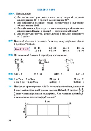 ПЕРЕВІР СЕБЕ
236*. Проаналізуй.
а) Як зміниться сума двох чисел, якщо перший доданок
збільшити на ЗО, а другий зменшити на 20?
б) Як зміниться різниця, якщо зменшуване і від’ємник
збільшити на 100?
в) Як зміниться добуток двох чисел якщо перший множник
збільшити в 3 рази, а другий — зменшити в 3 рази?
г) Як зміниться частка, якщо ділене і дільник зменшити
в 10 разів?
237. Виконай ділення з остачею. Запиши, чому дорівнює ділене
в кожному виразі.
ґ о _ о .о _ і_ о ^ 8 : 3 5 7 : 8 75 : 7 32 : 5
13 : 4 69 : 9 89 : 4 32 : 6
238. Де помилка? Виконай перевірку множенням.
915 3 604 2
і
00
О
І4_
9 35 6 302 8 І2Ї
15 4 4
15 4 4
0 0 0
239. 834 : 3 312 : 3 312 : 6 248 : 8
240. 8 м 7 см - 5 м 9 см 21 дм • 7 21 дм : 7
7 дм 8 см + 6 дм 9 см 508 кг : 4 308 кг • З
241. Накресли прямокутник АВСП, довжина якого 8 см, а ширина
2 см. Поділи його на 8 рівних частин. Зафарбуй окремо і;  
1 2 4
- його частини різними кольорами. Яка частина прямокут-
О
ника залишилася незафарбованою?
8 см
о
<м
П
38
 