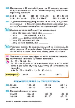 255. На кожному із 12 поверхів будинку по 20 квартир, а на пер­
шому й останньому — по 16. Скільки квартир у цьому 14-по­
верховому будинку?
256. 248 • 3 - 19 • 20
320 : 10 + 16 •40
24 ■15 + 21 ■ЗО
903 : 3 - 444 : 4
( 1 7 - 3 0 - 1 9 0 ) : 10
(594 : 9 + 34) • 8
257. У двоповерховому будинку мешкає 29 чоловік, а в дев’яти
поверховому — у ЗОразів більше. На скільки мешканців біль
ше в дев’ятиповерховому, ніж у двоповерховому будинку?
/258Т Доповни речення, щоб вони були правильними.
• 1 см у 100 разів коротший, н іж __________
• 1 кг у _____разів легший, ніж 1 ц.
• 1 дм у _____ разів довший, ніж 1 см.
• 1 дм у 100 разів довший, н іж _________.
• 1 см у 10 разів довший, н іж _________ .
У магазин завезли 40 ящиків яблук, по 9 кг у кожному. До
обіду продали 17 ящиків яблук. Скільки кілограмів яблук
залишилося продати? Розв’яжи задачу двома способами.
г
260.
9
Множення деяких двоцифрових чисел зручно виконувати,
округлюючи множник. Прочитай пояснення.
24 • 29 = 24 • ЗО - 24.
24-29 — це 29 разів по 24, а ми беремо ЗОразів по 24, тобто
взято 1 раз зайве 24, тому від добутку 24 і ЗО віднімаємо
число 24.
Або: 24 • 29 = 24 •(ЗО - 1) = 24 • ЗО - 24 ■1.
Потренуйся 16-49 19-22 14-71
ПИСЬМОВЕ ДІЛЕННЯ НА РОЗРЯДНЕ ЧИСЛО
261. 80 : 20
120 : 20
100 : 50
140 : 70
262. Виконай ділення з остачею.
84 : 20 85 : 40
93 : ЗО 68 : ЗО
28- 20 ЗО- 15
17- 40 50- 12
120 : 50 109 : 20
65 : 20 47 : 20
41
*2-А Заїка А., Тарнавська С. Математика. Підручник для 4 класу.
 