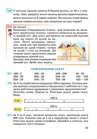 /І2в9ТУ шкільну їдальню завезли 8 бідонів молока, по 40 л у кож­
ному. Одну двадцяту всього молока випили першокласники,
решту виділили на 4 страви порівну. На скільки літрів менше
випили першокласники, ніж витратили на одну страву?
270. Це цікаво!
Землеміри Стародавнього Єгипту, щоб відмітити на місце-
|ч вості прямокутну ділянку, спочатку позначали на місцевос-
і ті прямий кут. Для цього зав’язували на однаковій відстані
один від одного 12 вузлів на мо­
тузці. Потім викладали трикут­
ник, який мав три проміжки між
вузлами на одній стороні, чотири
на іншій і п’ять на останній. Дві
сторони цього трикутника завжди
утворювали прямий кут.
Досліди, між якими сторонами був
прямий кут. Зроби таку модель.
271. 400 : 2
960 : 20
650 : 50
РОЗВ’ЯЗУВАННЯ ЗАДАЧ
400 : 20 400 :200
960 : 40 840 :ЗО
840 : 70 780 :60
40*20
420 - 139
420 + 139
272. За 3 год 5 робітників спорудили 180 м паркану. Скільки мет­
рів паркану споруджував (у середньому) 1 робітник за 1 год,
якщо робітники працювали з однаковою продуктивністю?
Розглянь схеми. Поясни їх. Розв’яжи задачу двома спосо­
бами.
180 м
 1 1 1 і 1 1 '1
180 м
— і ___1___|_________ і_________ і_________ і________ ^
273. За 2 хв 3 учні, читаючи почергово текст, прочитали разом
600 слів. Скільки слів за 1 хв в середньому читав 1 учень?
Розв’яжи задачу двома способами. Дізнайся в учителя, яка
швидкість твого читання.
43
 