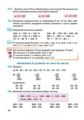 274*. Діаметр кола 18 см. Який радіус цього кола? За допомогою
якого рівняння можна розв’язати задачу?
х : 2 = 18 х - 2 = 18 х + 2 = 18
275. Накресли прямокутник зі сторонами 8 см і 2 см. Яку най­
меншу кількість квадратів можна утворити з цього прямо­
кутника?
Порівняй значення виразів.
240-2 + 120-3 і 150 •6
240 : 2 + 120 : 3 і 800 : 5
72-9 + 2 8 -9 і 100-9
240 : 20 - 120 : ЗО і 240 : ЗО
480 : 4 - 160 : 4 і 320 : 4
79-1 - 7 9-0 і 80-1
У скільки разів більші: 1 м, ніж 1 дм; 1 м, ніж 1 см; 1 кг,
ніж 1 г; 1 ц, ніж 1 кг; 1 грн, ніж 1 к.?
278. На скільки відрізок 12 см довший, ніж відрізок 12 мм?
На скільки 1 м коротший, ніж 1 км?
У скільки разів 1 т важча, ніж 1 ц?
' І У скільки разів 1 кг легший, ніж 1 ц?
МНОЖЕННЯ Й ДІЛЕННЯ НА КРУГЛЕ ЧИСЛО
279. Поясни.
а) 25 • ЗО = 25 •(3 • 10) = 25 • 3 • 10 = 75 • 10 = 750
б) х2;0 х4|0 х3;0 х5;0
ЗО 20 3;0 10
6|00 800 900 500
в) Обчисли.
30-20 40-10 2 0 -2 0 50-20
10-30 20-40 20-50 10-70
280. Виконай ділення способом добору частки.
360 : 120 = х, х • 120 = 360, 3 • 120 = 360.
Отже, 360 : 120 = 3.
V_____________________________________________________________________ /
44
450 : 150
360 : 180
600 : 150
480 : 240
750 : 250
660 : 220
390 : 130
660 : 110
 