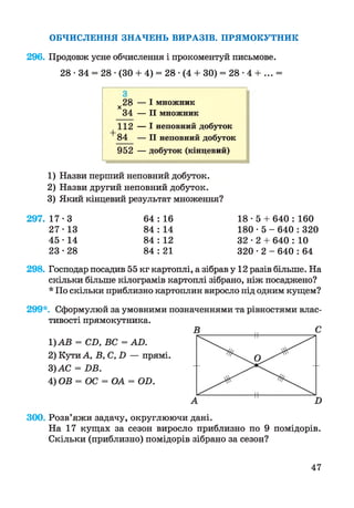 ОБЧИСЛЕННЯ ЗНАЧЕНЬ ВИРАЗІВ. ПРЯМОКУТНИК
296. Продовж усне обчислення і прокоментуй письмове.
28 • 34 = 28 ■(ЗО + 4) = 28 • (4 + ЗО) = 28 ■4 + ... =
28 — І множникX
34 — II множник
112 — І неповний добуток
84 — II неповний добуток
952 — добуток (кінцевий)
1) Назви перший неповний добуток.
2) Назви другий неповний добуток.
3) Який кінцевий результат множення?
297. 17-3
27-13
45-14
23-28
64 : 16 18 • 5 + 640 : 160
84 : 14 180 • 5 - 640 : 320
84 : 12 32 • 2 + 640 : 10
84 : 21 320 • 2 - 640 : 64
298. Господар посадив 55 кг картоплі, а зібрав у 12 разів більше. На
скільки більше кілограмів картоплі зібрано, ніж посаджено?
* По скільки приблизно картоплин виросло під одним кущем?
299*. Сформулюй за умовними позначеннями та рівностями влас­
тивості прямокутника.
1)АВ = СН, ВС = АО.
2) Кути А, В, С, Н — прямі.
3) АС = НБ.
4) ОВ = ОС = ОА = ОН.
300. Розв’яжи задачу, округлюючи дані.
На 17 кущах за сезон виросло приблизно по 9 помідорів.
Скільки (приблизно) помідорів зібрано за сезон?
47
 